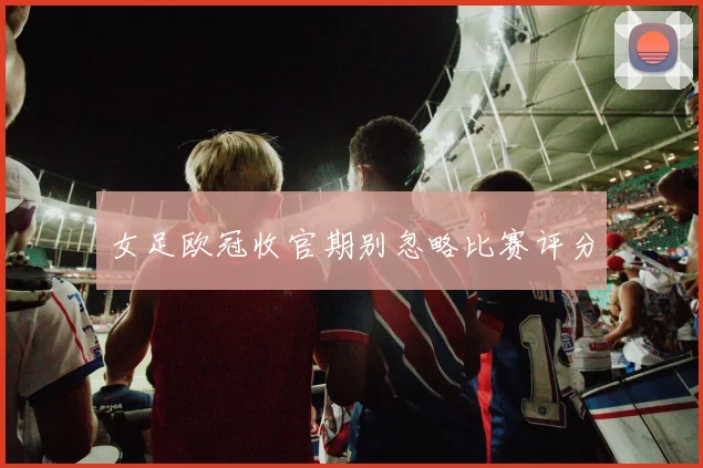 女足欧冠收官期别忽略比赛评分